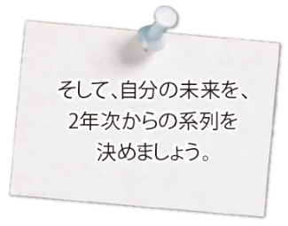 そして、自分の未来を、2年次からの系列を決めましょう。